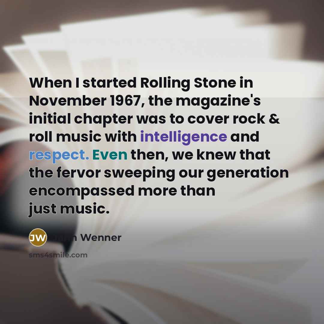 “When I started Rolling Stone in November 1967, the magazine's initial chapter was to cover rock & roll music with intelligence and respect. Even then, we knew that the fervor sweeping our generation encompassed more than just music.” quote by Jann Wenner