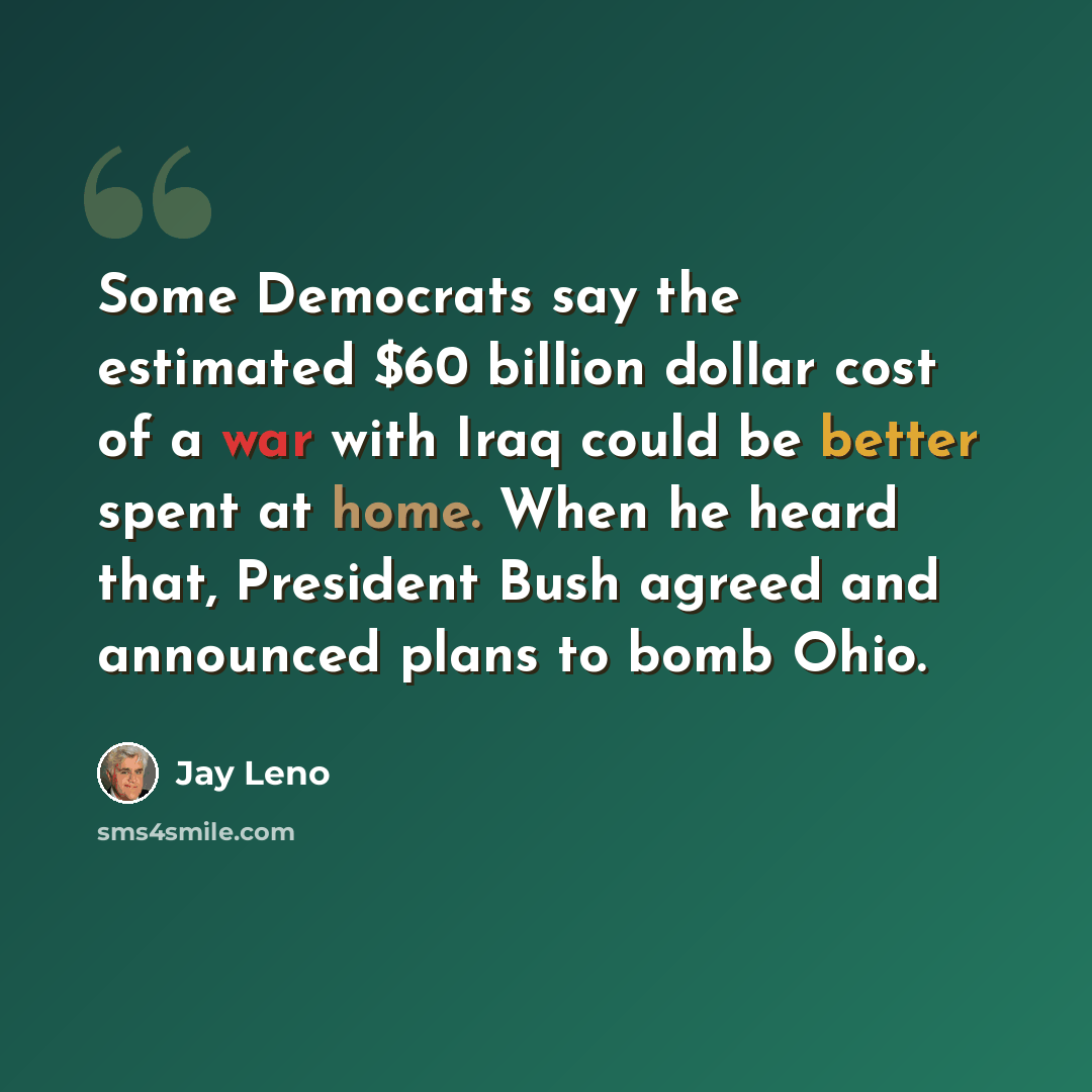 “Some Democrats say the estimated $60 billion dollar cost of a war with Iraq could be better spent at home. When he heard that, President Bush agreed and announced plans to bomb Ohio.” quote by Jay Leno