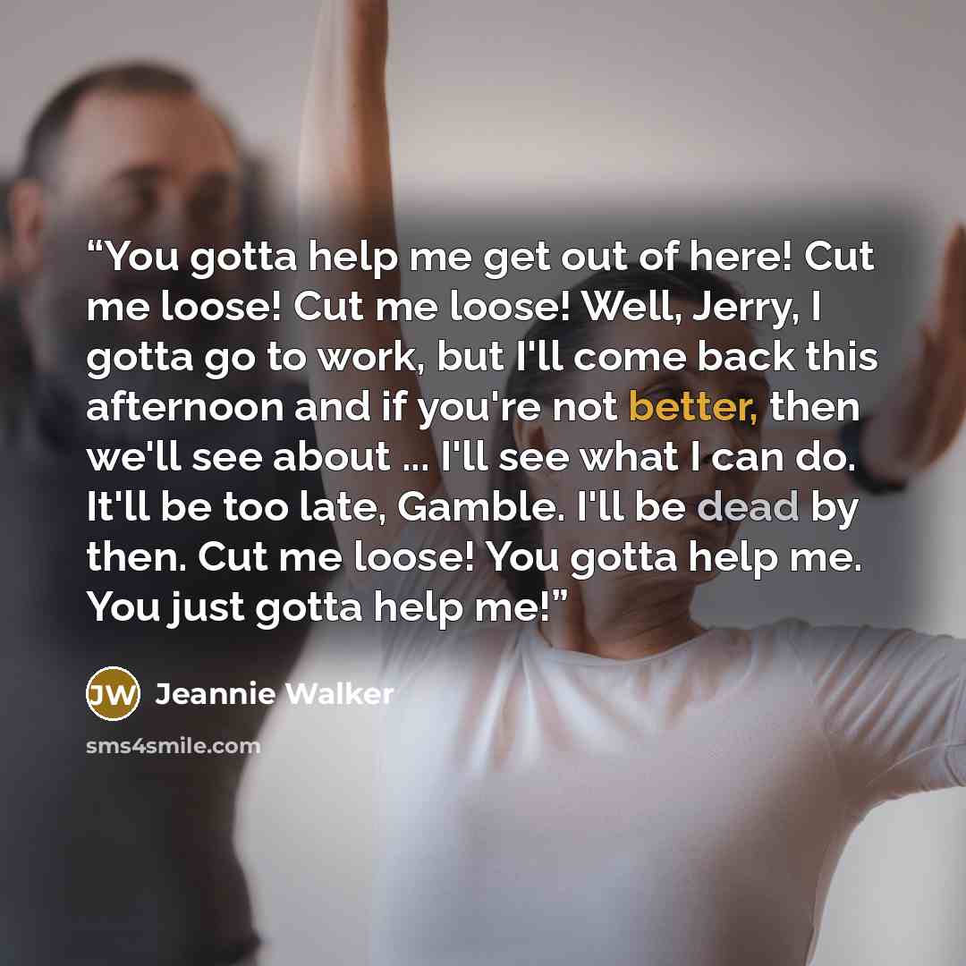 “You gotta help me get out of here! Cut me loose! Cut me loose! Well, Jerry, I gotta go to work, but I'll come back this afternoon and if you're not better, then we'll see about ... I'll see what I can do. It'll be too late, Gamble. I'll be dead by then. Cut me loose! You gotta help me. You just…” quote by Jeannie Walker
