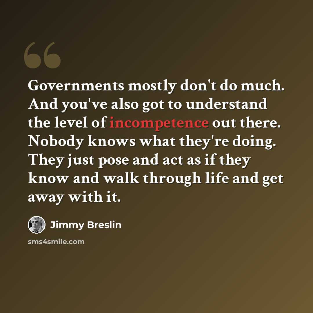 “Governments mostly don't do much. And you've also got to understand the level of incompetence out there. Nobody knows what they're doing. They just pose and act as if they know and walk through life and get away with it.” quote by Jimmy Breslin