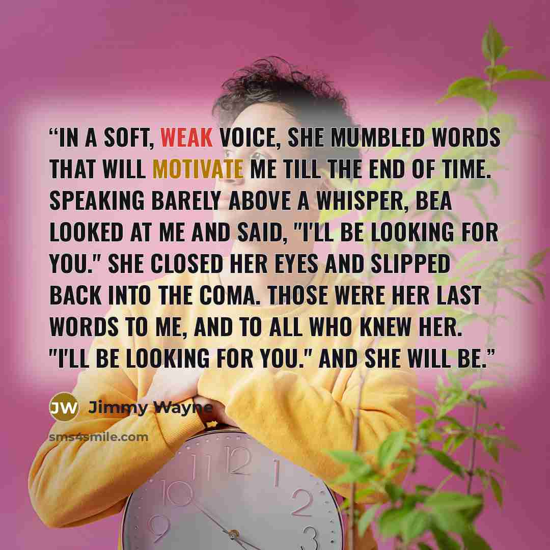 “In a soft, weak voice, she mumbled words that will motivate me till the end of time. Speaking barely above a whisper, Bea looked at me and said, "I'll be looking for you." She closed her eyes and slipped back into the coma. Those were her last words to me, and to all who knew her. "I'll be looking…” quote by Jimmy Wayne