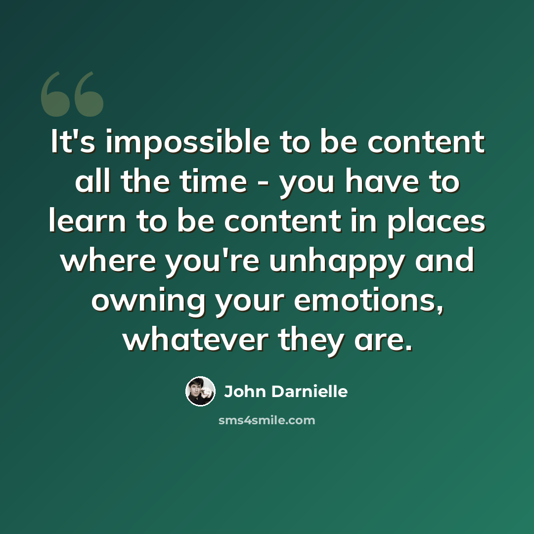 “It's impossible to be content all the time - you have to learn to be content in places where you're unhappy and owning your emotions, whatever they are.” quote by John Darnielle