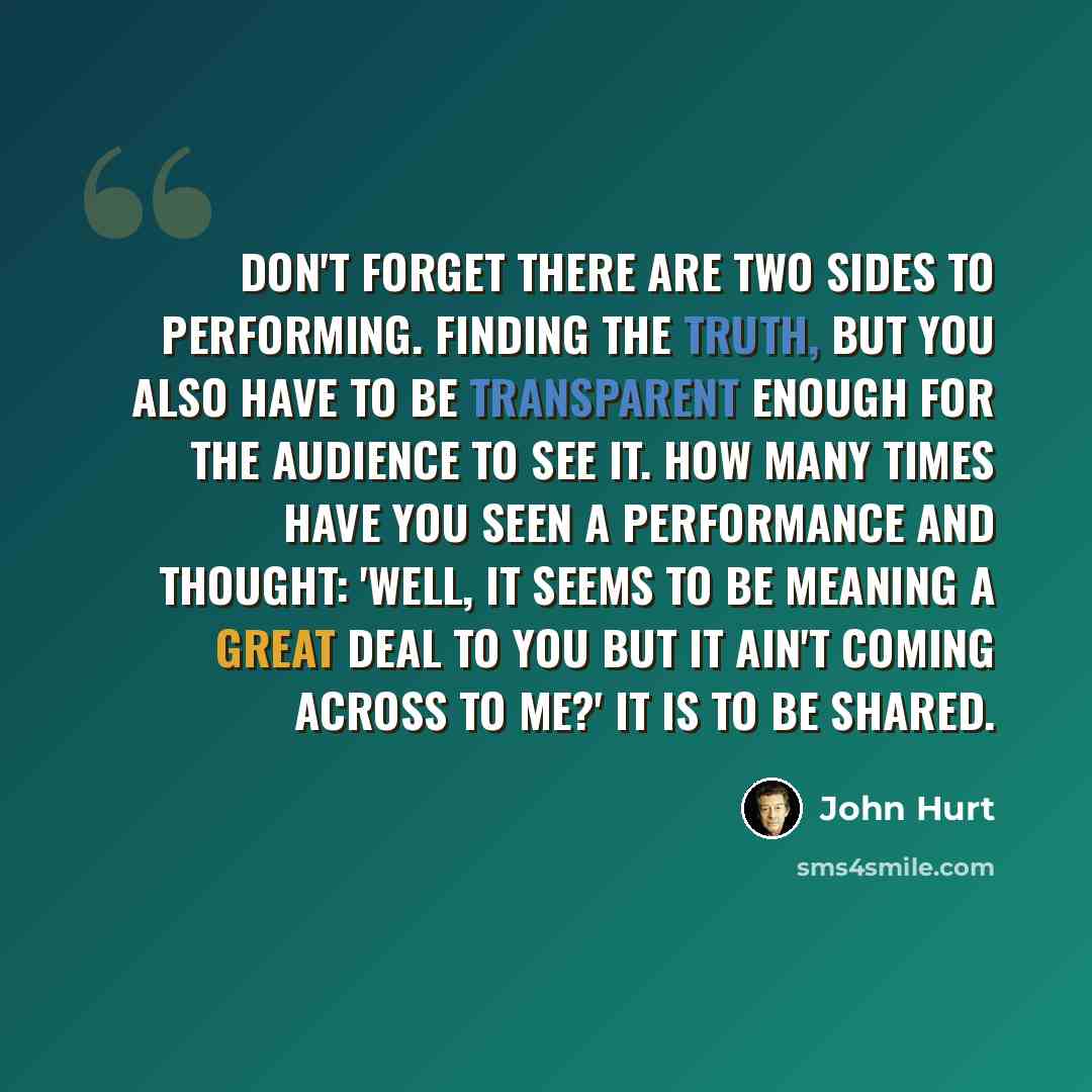 “Don't forget there are two sides to performing. Finding the truth, but you also have to be transparent enough for the audience to see it. How many times have you seen a performance and thought: 'Well, it seems to be meaning a great deal to you but it ain't coming across to me?' It is to be shared.” quote by John Hurt