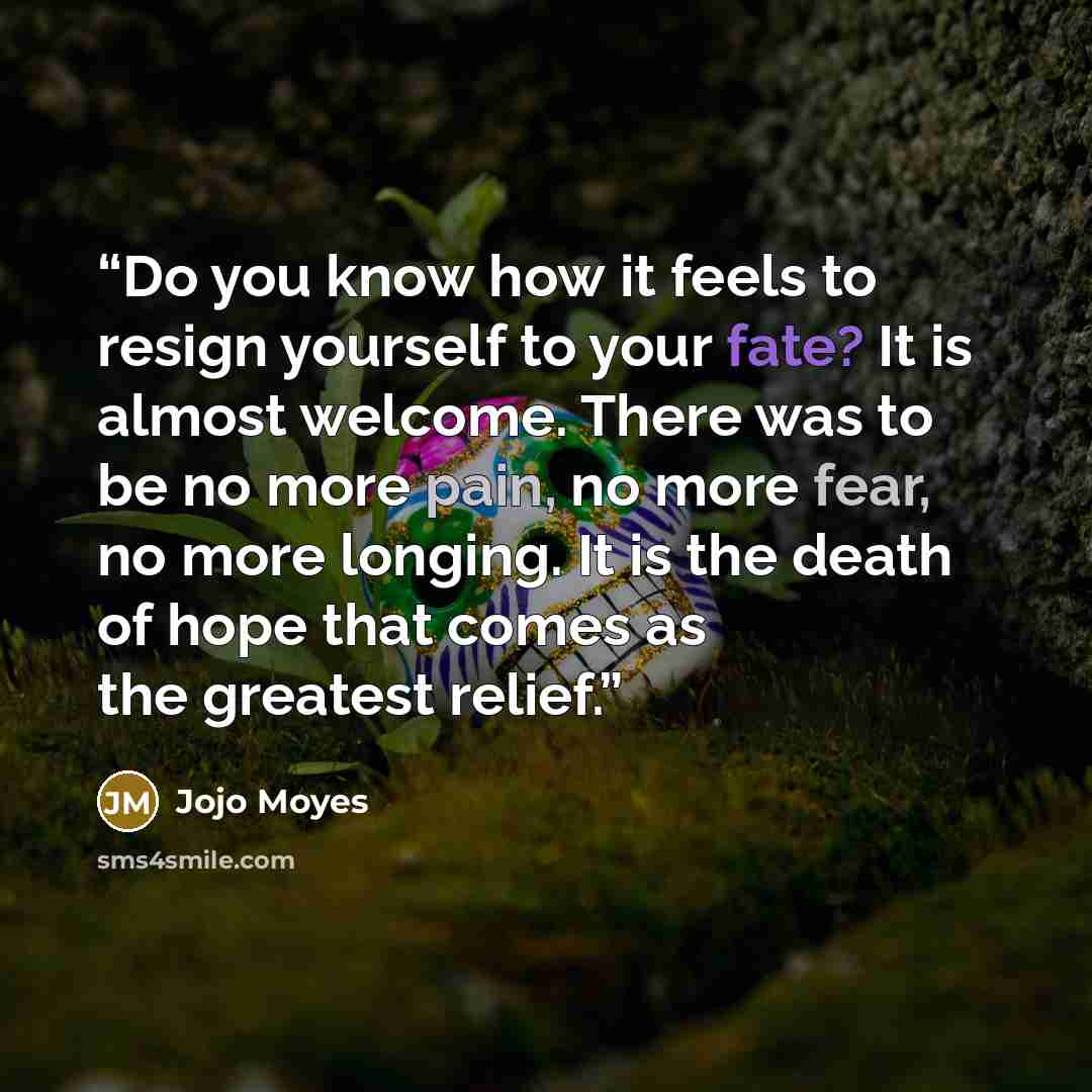 “Do you know how it feels to resign yourself to your fate? It is almost welcome. There was to be no more pain, no more fear, no more longing. It is the death of hope that comes as the greatest relief.” quote by Jojo Moyes