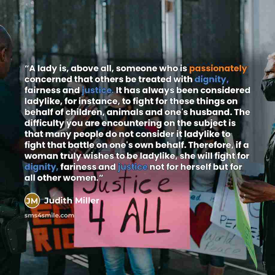“A lady is, above all, someone who is passionately concerned that others be treated with dignity, fairness and justice. It has always been considered ladylike, for instance, to fight for these things on behalf of children, animals and one's husband. The difficulty you are encountering on the…” quote by Judith Miller