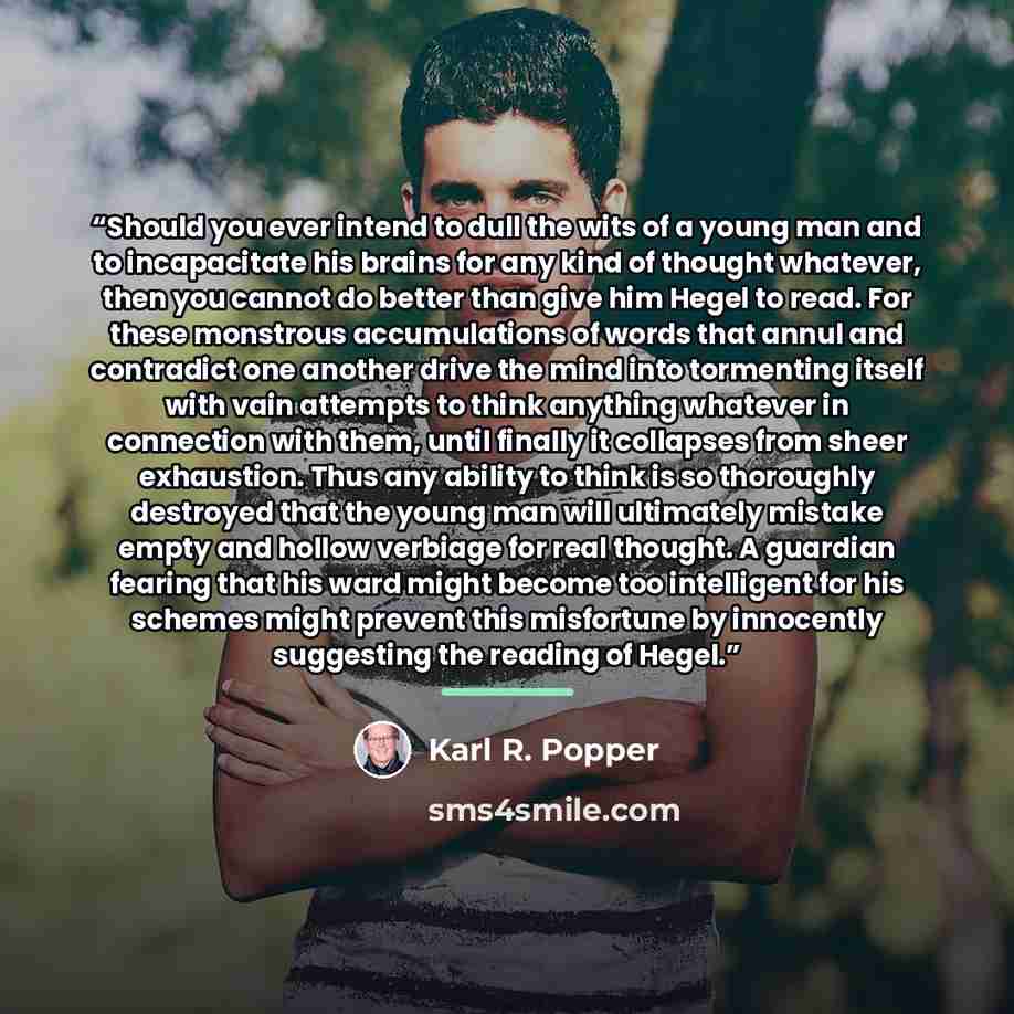 “Should you ever intend to dull the wits of a young man and to incapacitate his brains for any kind of thought whatever, then you cannot do better than give him Hegel to read. For these monstrous accumulations of words that annul and contradict one another drive the mind into tormenting itself with…” quote by Karl R. Popper