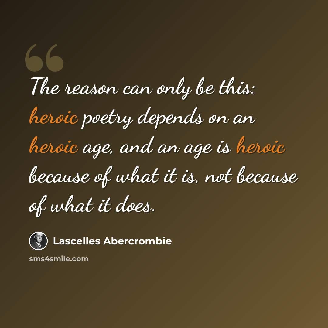 “The reason can only be this: heroic poetry depends on an heroic age, and an age is heroic because of what it is, not because of what it does.” quote by Lascelles Abercrombie