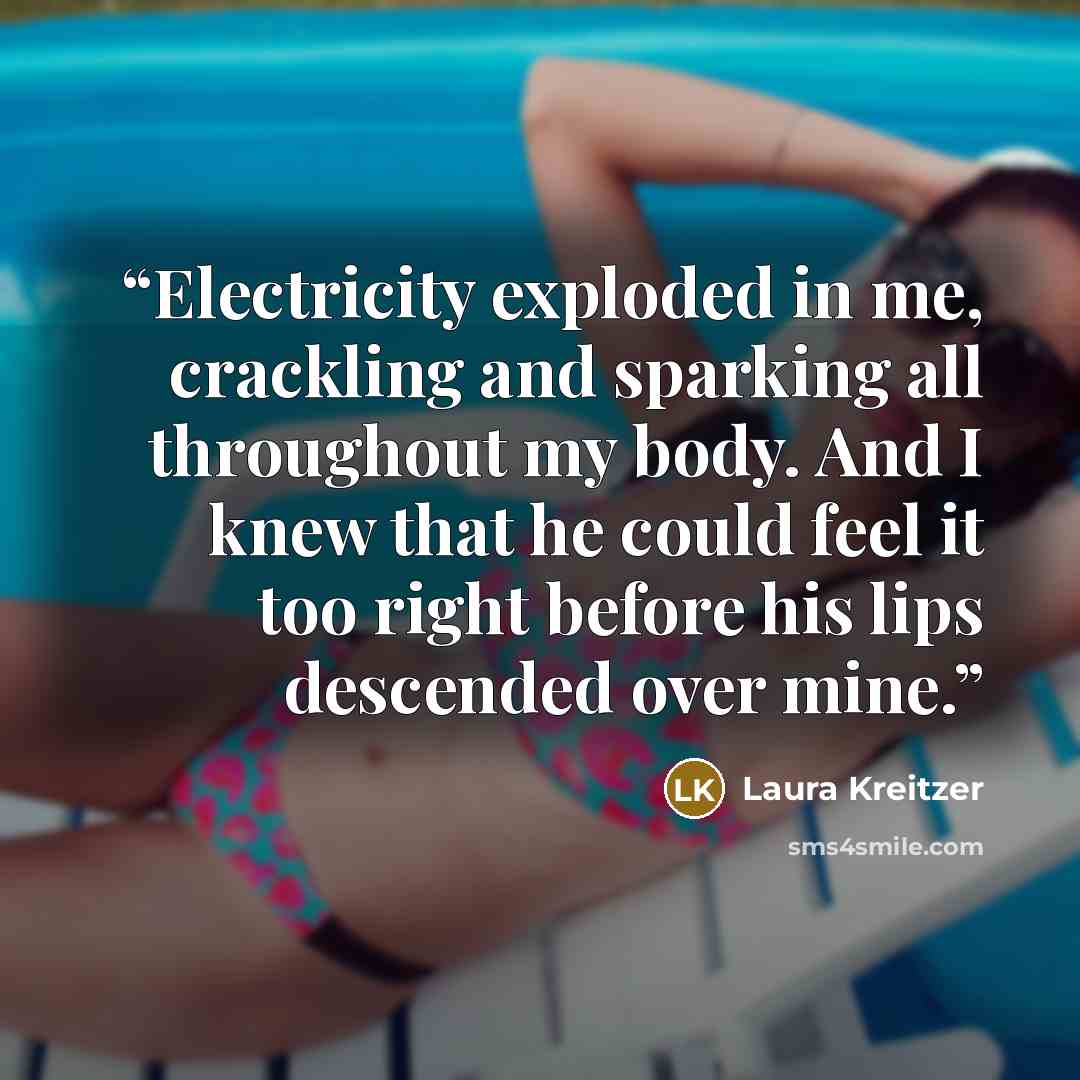“Electricity exploded in me, crackling and sparking all throughout my body. And I knew that he could feel it too right before his lips descended over mine.” quote by Laura Kreitzer
