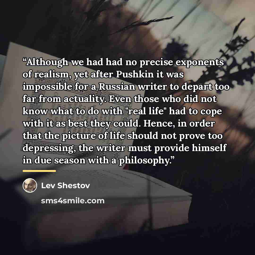 “Although we had had no precise exponents of realism, yet after Pushkin it was impossible for a Russian writer to depart too far from actuality. Even those who did not know what to do with "real life" had to cope with it as best they could. Hence, in order that the picture of life should not prove…” quote by Lev Shestov