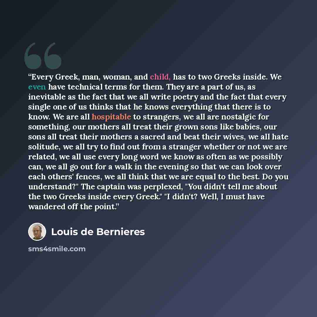 “Every Greek, man, woman, and child, has to two Greeks inside. We even have technical terms for them. They are a part of us, as inevitable as the fact that we all write poetry and the fact that every single one of us thinks that he knows everything that there is to know. We are all hospitable to…” quote by Louis de Bernières