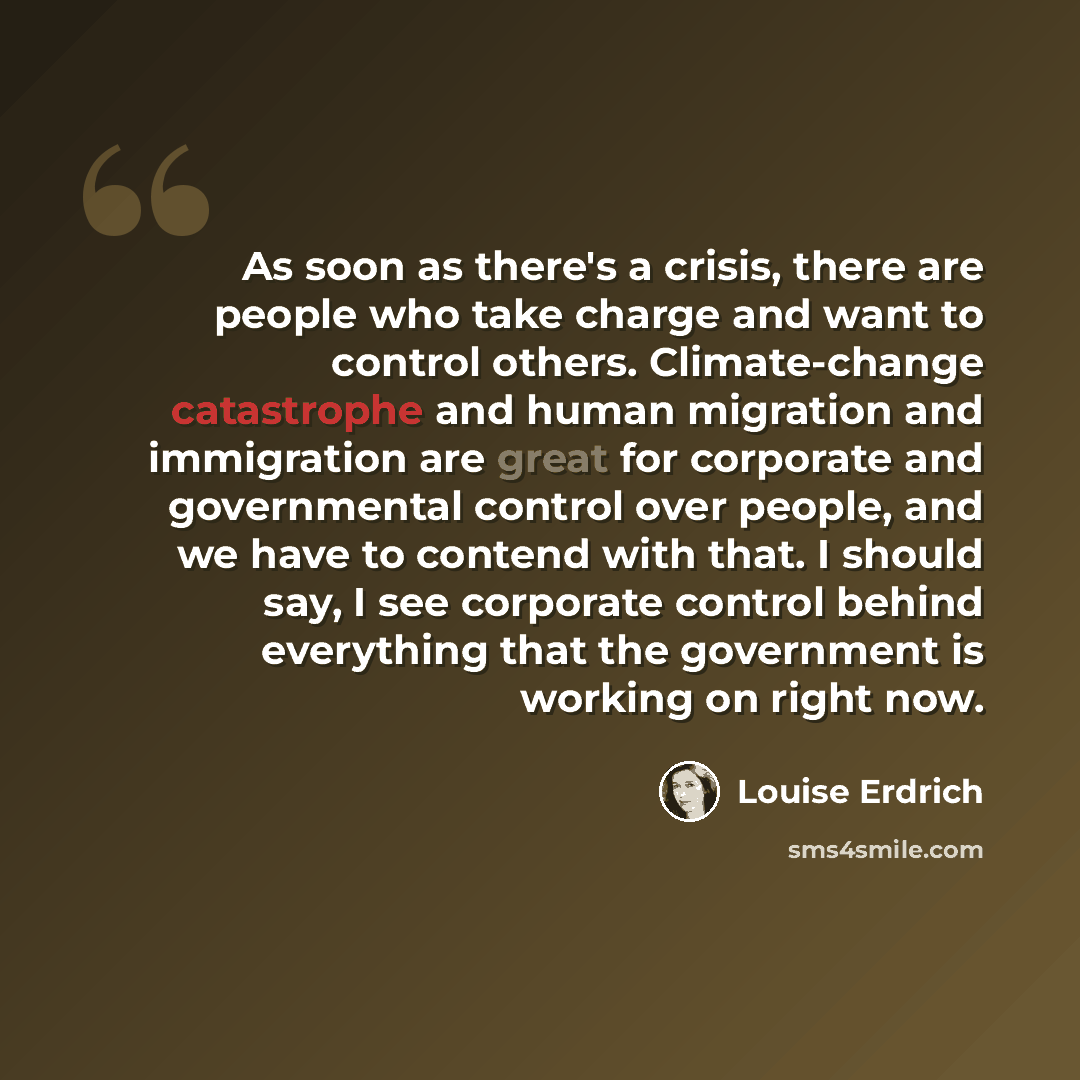 “As soon as there's a crisis, there are people who take charge and want to control others. Climate-change catastrophe and human migration and immigration are great for corporate and governmental control over people, and we have to contend with that. I should say, I see corporate control behind…” quote by Louise Erdrich