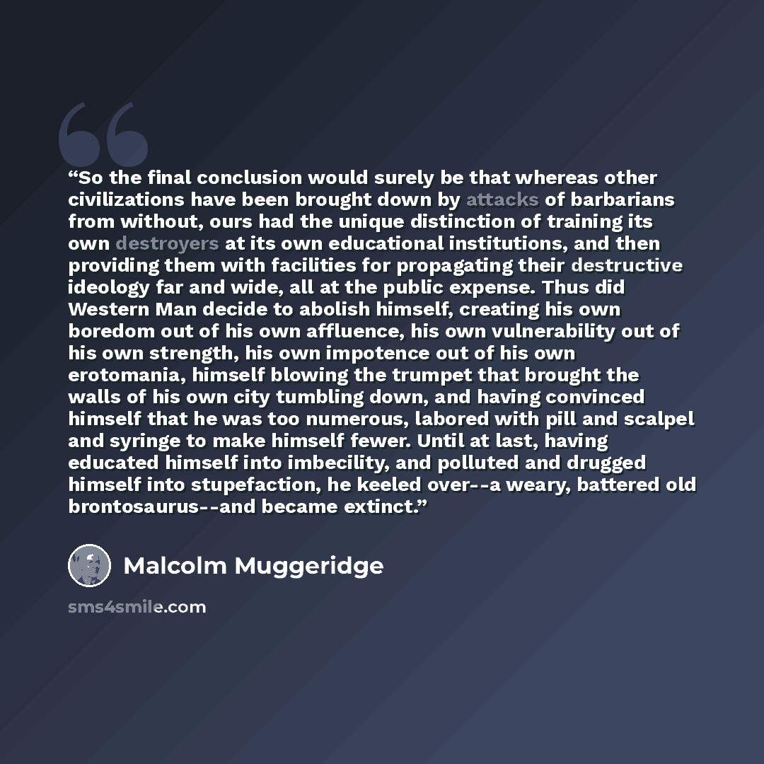 “So the final conclusion would surely be that whereas other civilizations have been brought down by attacks of barbarians from without, ours had the unique distinction of training its own destroyers at its own educational institutions, and then providing them with facilities for propagating their…” quote by Malcolm Muggeridge