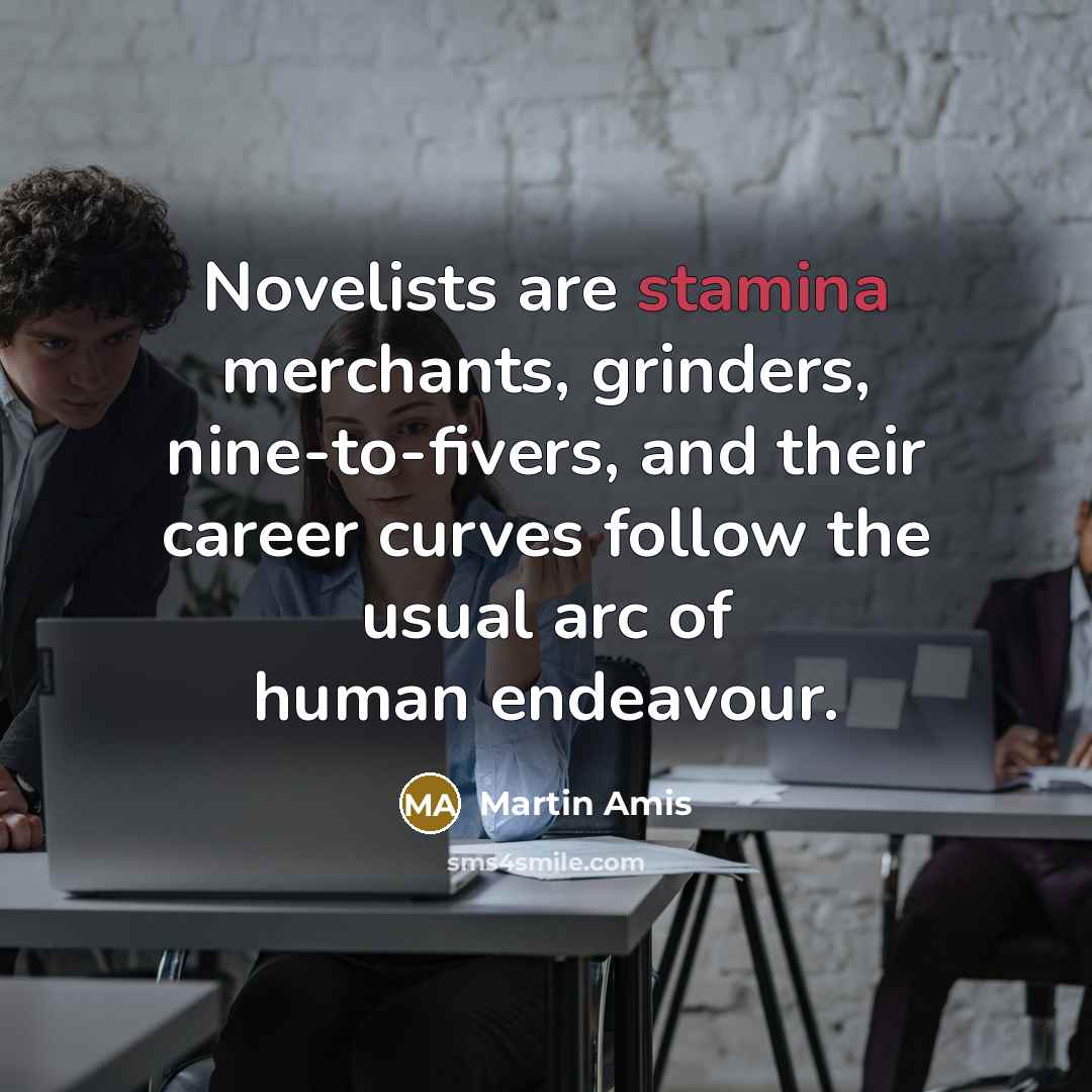 “Novelists are stamina merchants, grinders, nine-to-fivers, and their career curves follow the usual arc of human endeavour.” quote by Martin Amis
