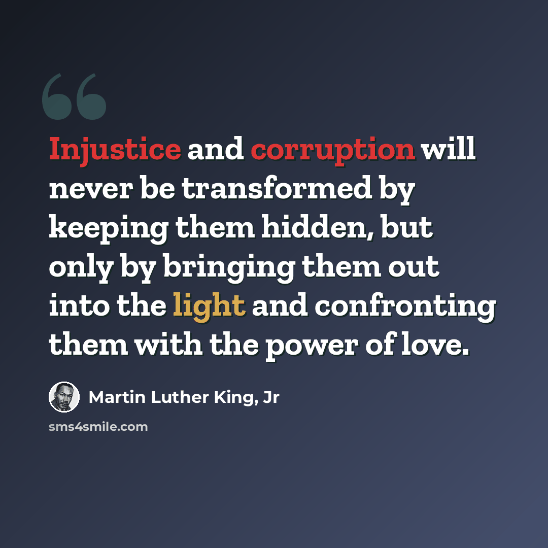 “Injustice and corruption will never be transformed by keeping them hidden, but only by bringing them out into the light and confronting them with the power of love.” quote by Martin Luther King, Jr
