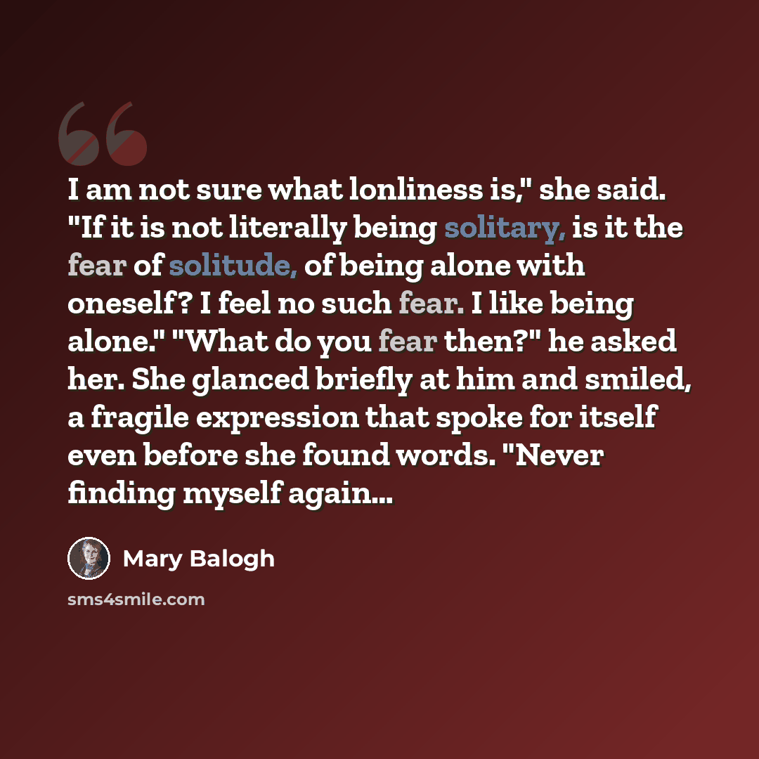 “I am not sure what lonliness is," she said. "If it is not literally being solitary, is it the fear of solitude, of being alone with oneself? I feel no such fear. I like being alone." "What do you fear then?" he asked her. She glanced briefly at him and smiled, a fragile expression that spoke for…” quote by Mary Balogh
