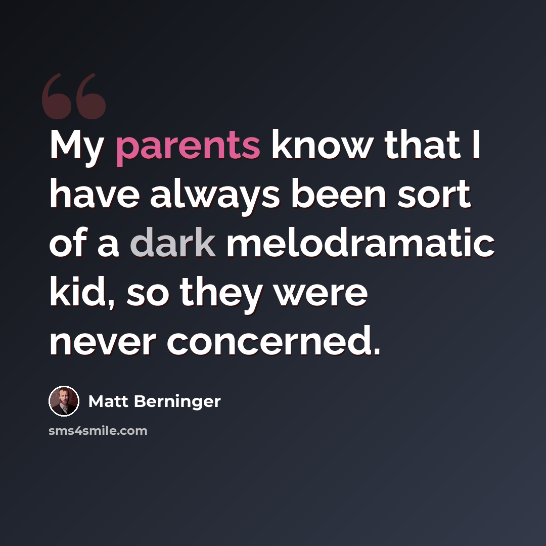 “My parents know that I have always been sort of a dark melodramatic kid, so they were never concerned.” quote by Matt Berninger