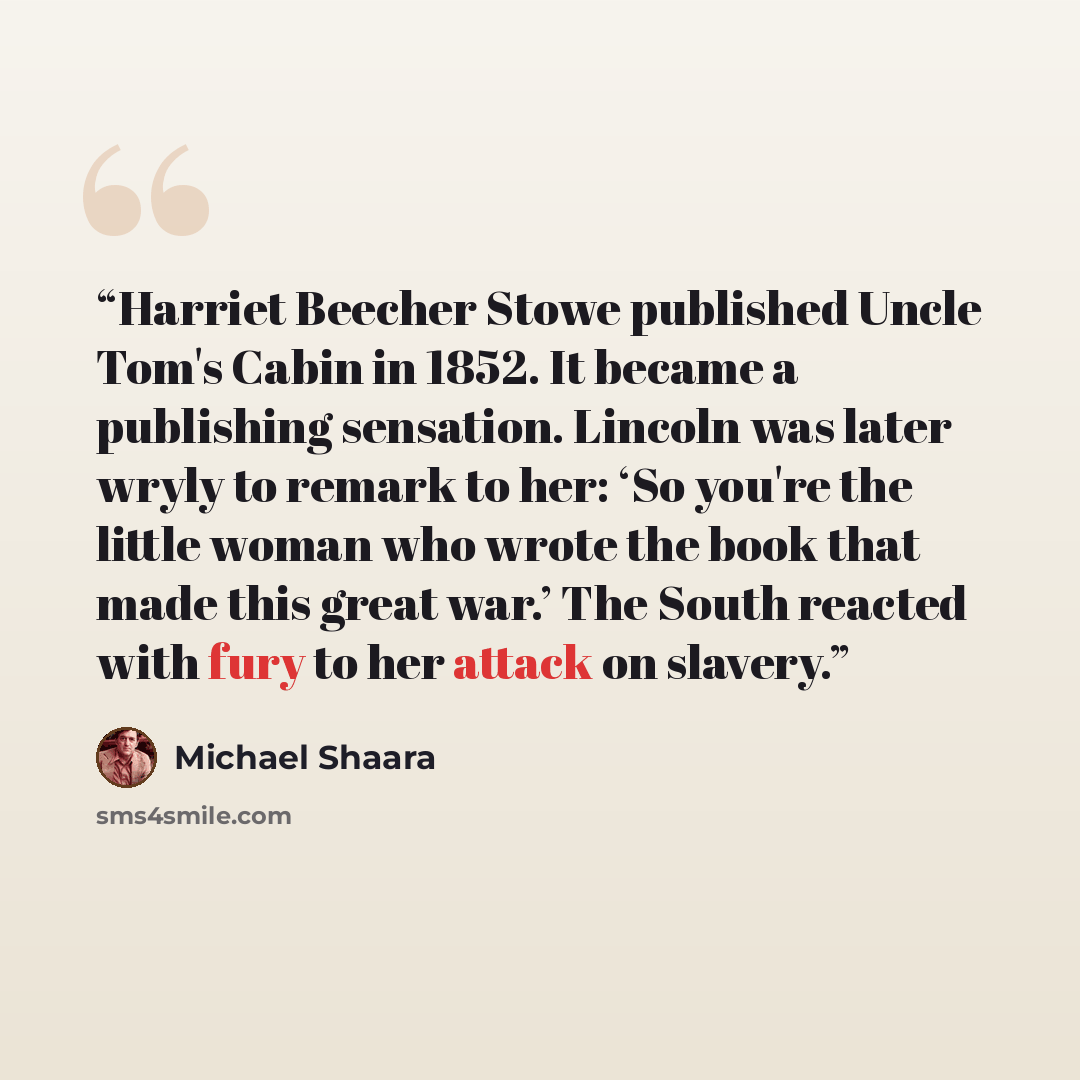 “Harriet Beecher Stowe published Uncle Tom's Cabin in 1852. It became a publishing sensation. Lincoln was later wryly to remark to her: ‘So you're the little woman who wrote the book that made this great war.’ The South reacted with fury to her attack on slavery.” quote by Michael Shaara