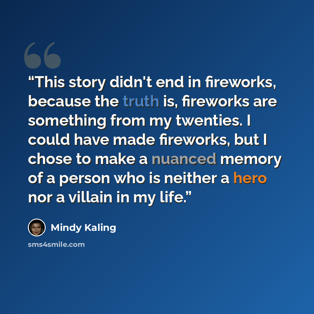 “This story didn't end in fireworks, because the truth is, fireworks are something from my twenties. I could have made fireworks, but I chose to make a nuanced memory of a person who is neither a hero nor a villain in my life.” quote by Mindy Kaling