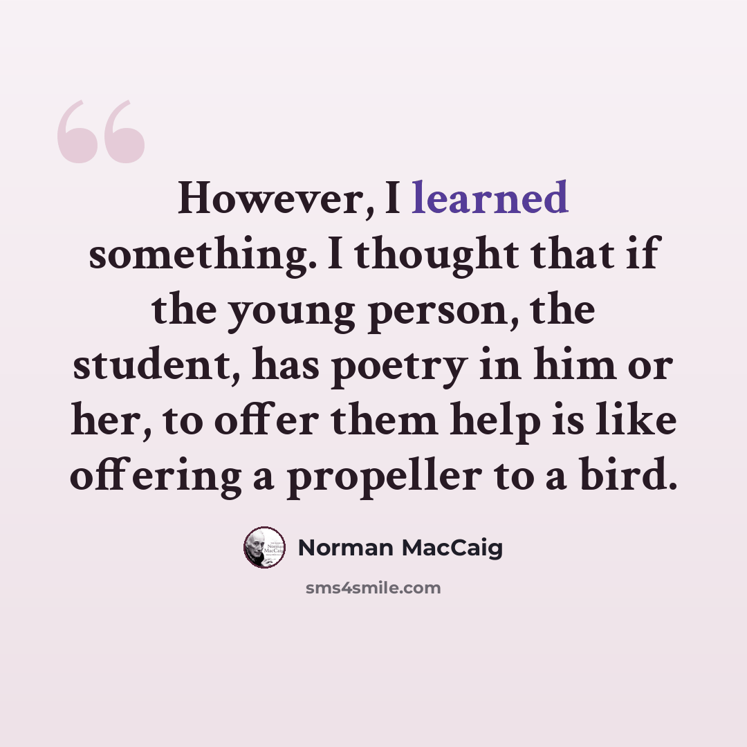 “However, I learned something. I thought that if the young person, the student, has poetry in him or her, to offer them help is like offering a propeller to a bird.” quote by Norman MacCaig