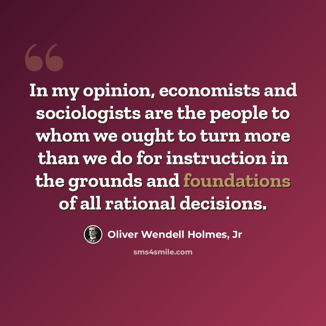 “In my opinion, economists and sociologists are the people to whom we ought to turn more than we do for instruction in the grounds and foundations of all rational decisions.” quote by Oliver Wendell Holmes, Jr