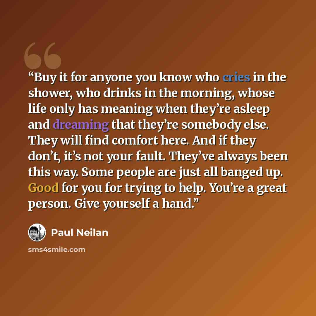 “Buy it for anyone you know who cries in the shower, who drinks in the morning, whose life only has meaning when they’re asleep and dreaming that they’re somebody else. They will find comfort here. And if they don’t, it’s not your fault. They’ve always been this way. Some people are just all banged…” quote by Paul Neilan