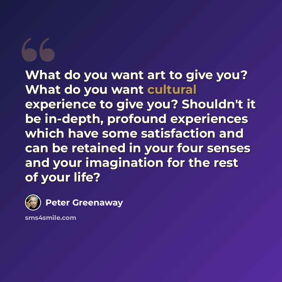 “What do you want art to give you? What do you want cultural experience to give you? Shouldn't it be in-depth, profound experiences which have some satisfaction and can be retained in your four senses and your imagination for the rest of your life?” quote by Peter Greenaway