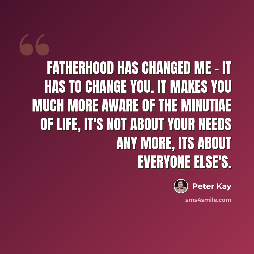 “Fatherhood has changed me - it has to change you. It makes you much more aware of the minutiae of life, it's not about your needs any more, its about everyone else's.” quote by Peter Kay