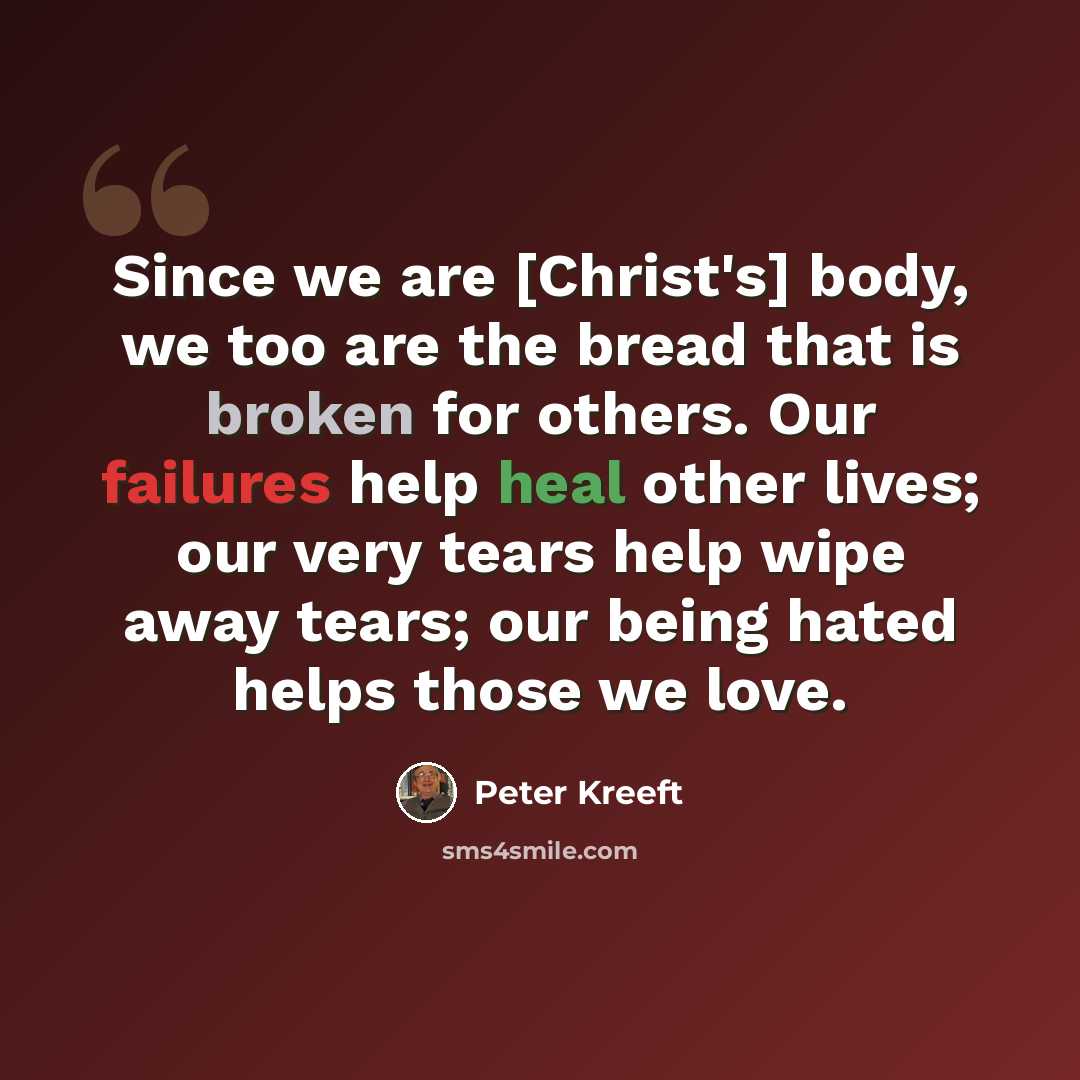 “Since we are [Christ's] body, we too are the bread that is broken for others. Our failures help heal other lives; our very tears help wipe away tears; our being hated helps those we love.” quote by Peter Kreeft
