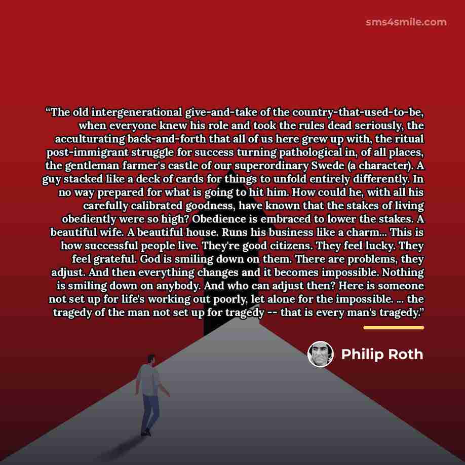 “The old intergenerational give-and-take of the country-that-used-to-be, when everyone knew his role and took the rules dead seriously, the acculturating back-and-forth that all of us here grew up with, the ritual post-immigrant struggle for success turning pathological in, of all places, the…” quote by Philip Roth