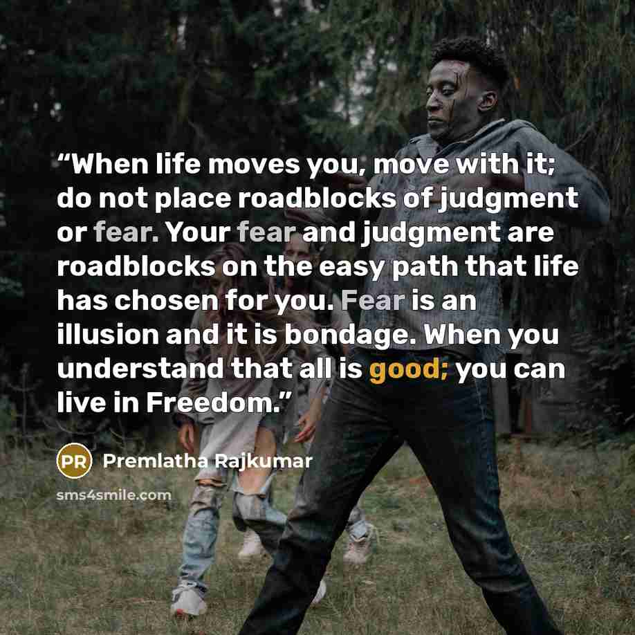 “When life moves you, move with it; do not place roadblocks of judgment or fear. Your fear and judgment are roadblocks on the easy path that life has chosen for you. Fear is an illusion and it is bondage. When you understand that all is good; you can live in Freedom.” quote by Premlatha Rajkumar