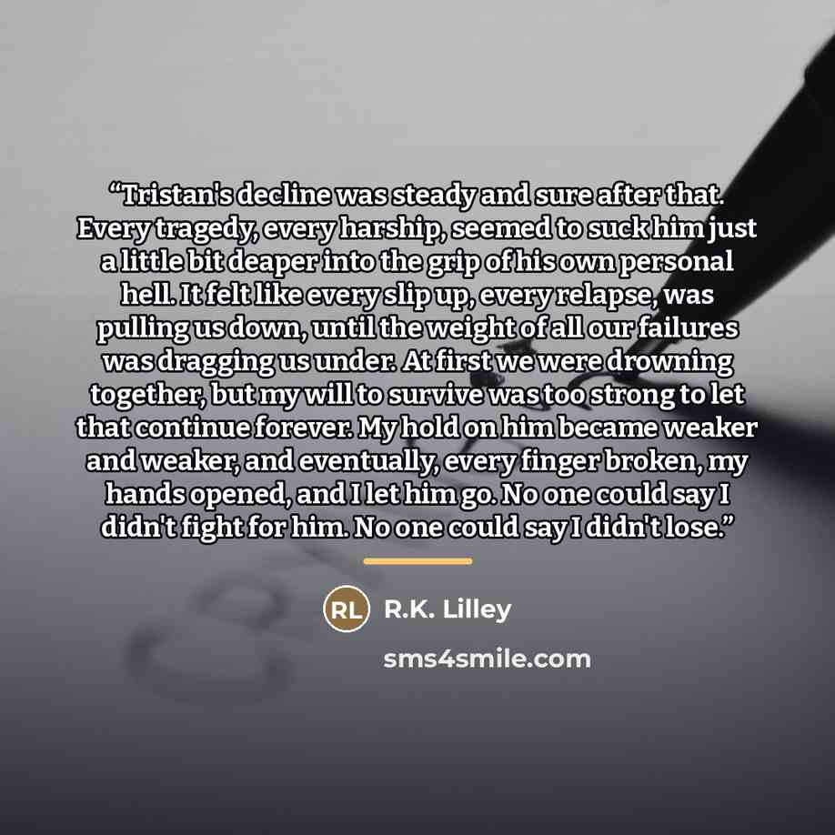 “Tristan's decline was steady and sure after that. Every tragedy, every harship, seemed to suck him just a little bit deaper into the grip of his own personal hell. It felt like every slip up, every relapse, was pulling us down, until the weight of all our failures was dragging us under. At first…” quote by R.K. Lilley