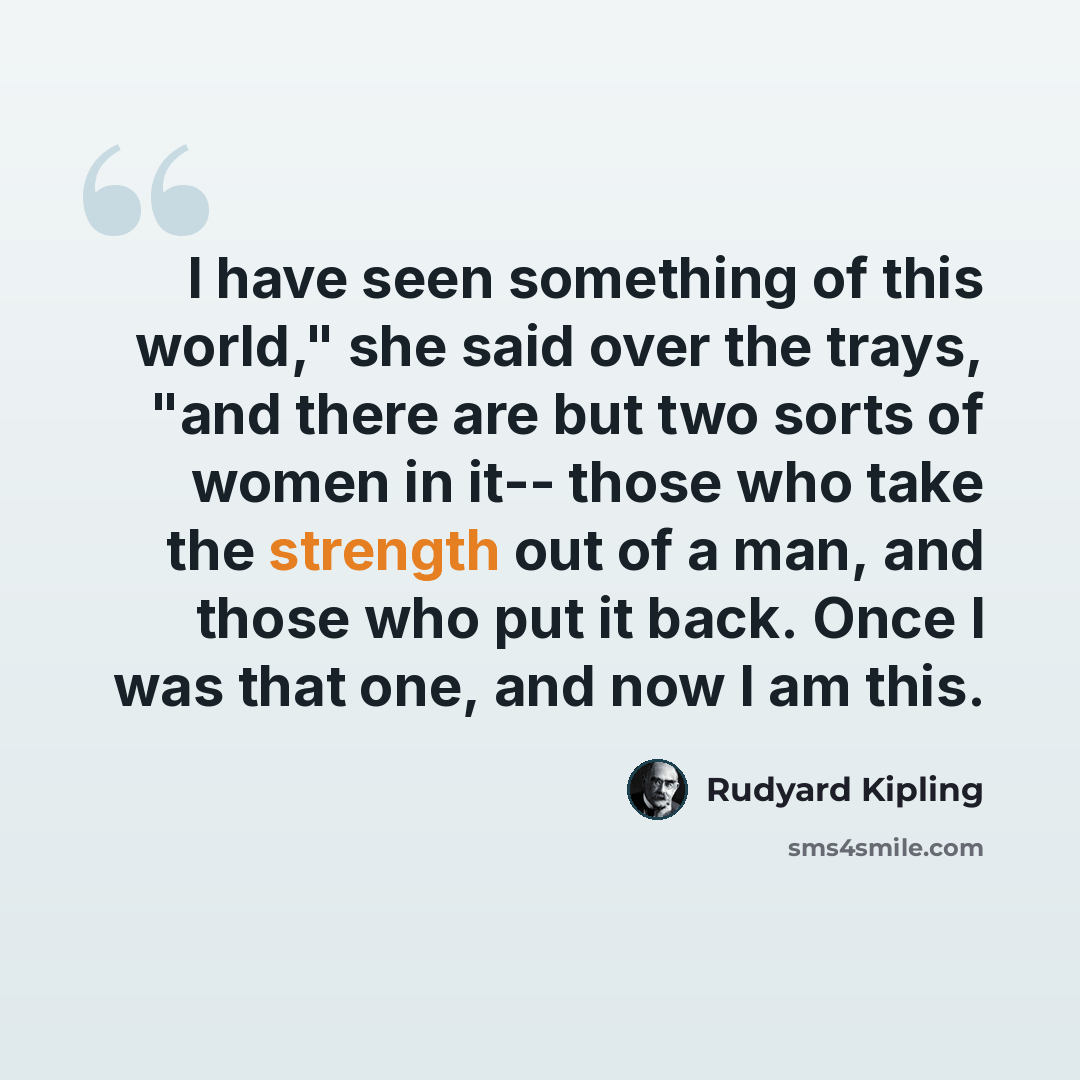 “I have seen something of this world," she said over the trays, "and there are but two sorts of women in it-- those who take the strength out of a man, and those who put it back. Once I was that one, and now I am this.” quote by Rudyard Kipling