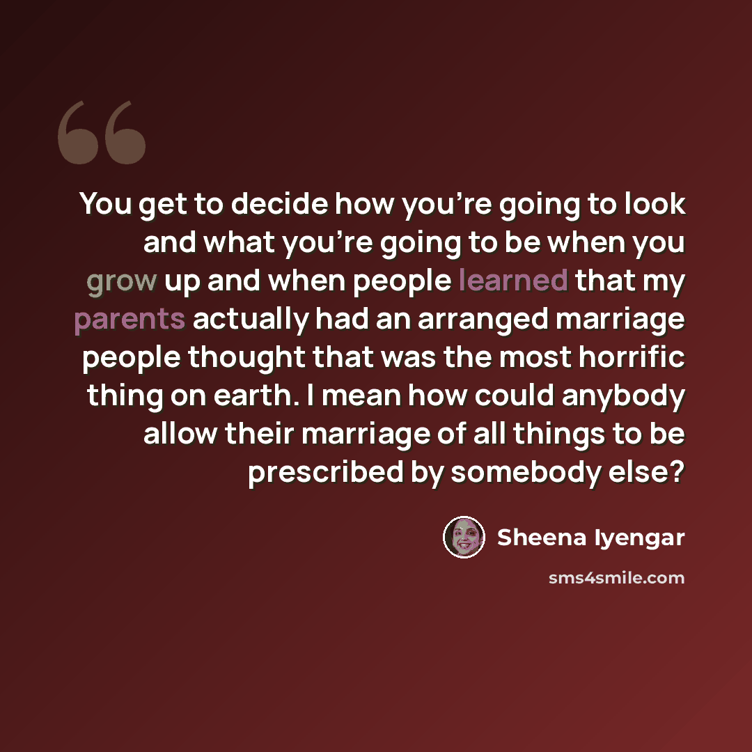 “You get to decide how you're going to look and what you're going to be when you grow up and when people learned that my parents actually had an arranged marriage people thought that was the most horrific thing on earth. I mean how could anybody allow their marriage of all things to be prescribed…” quote by Sheena Iyengar