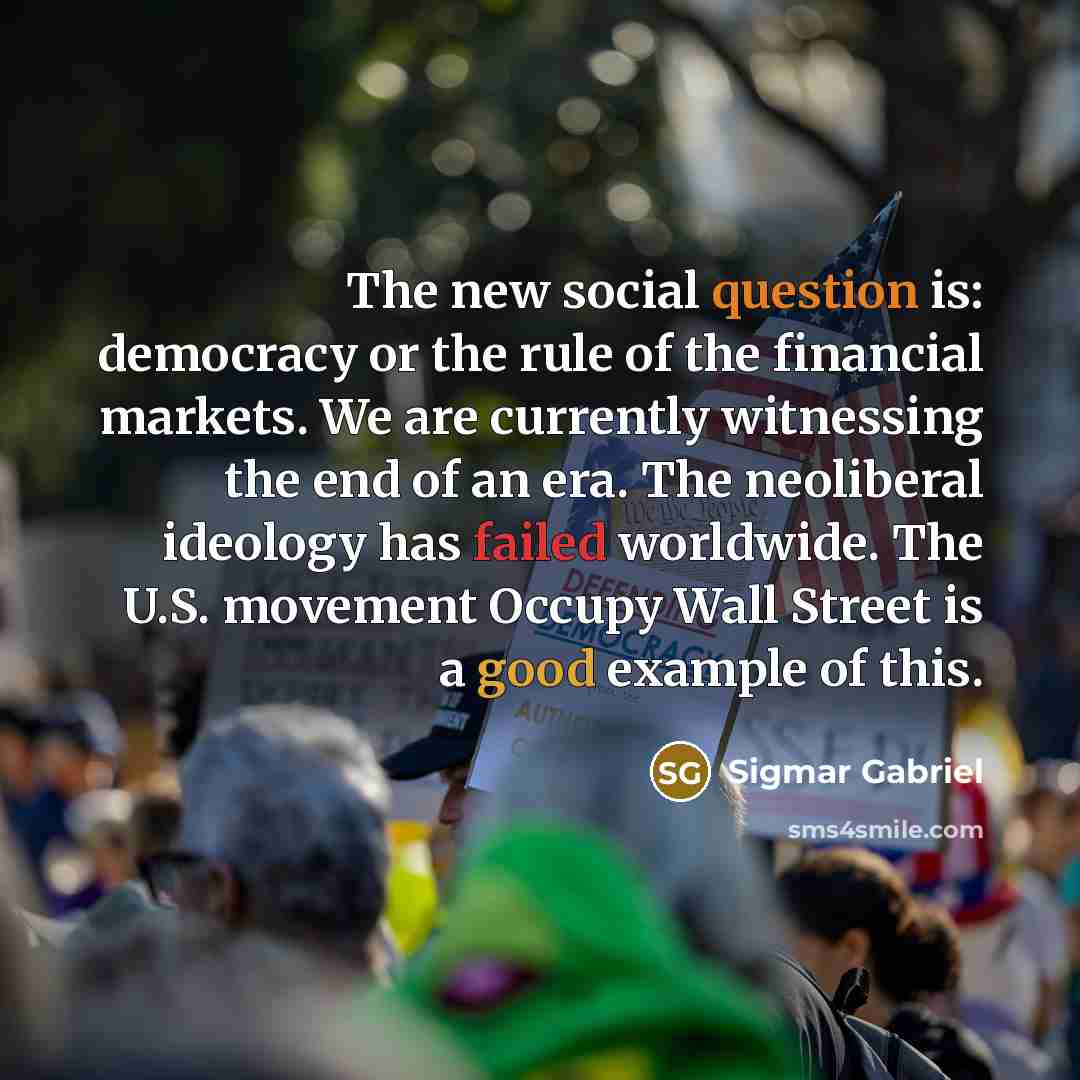 “The new social question is: democracy or the rule of the financial markets. We are currently witnessing the end of an era. The neoliberal ideology has failed worldwide. The U.S. movement Occupy Wall Street is a good example of this.” quote by Sigmar Gabriel