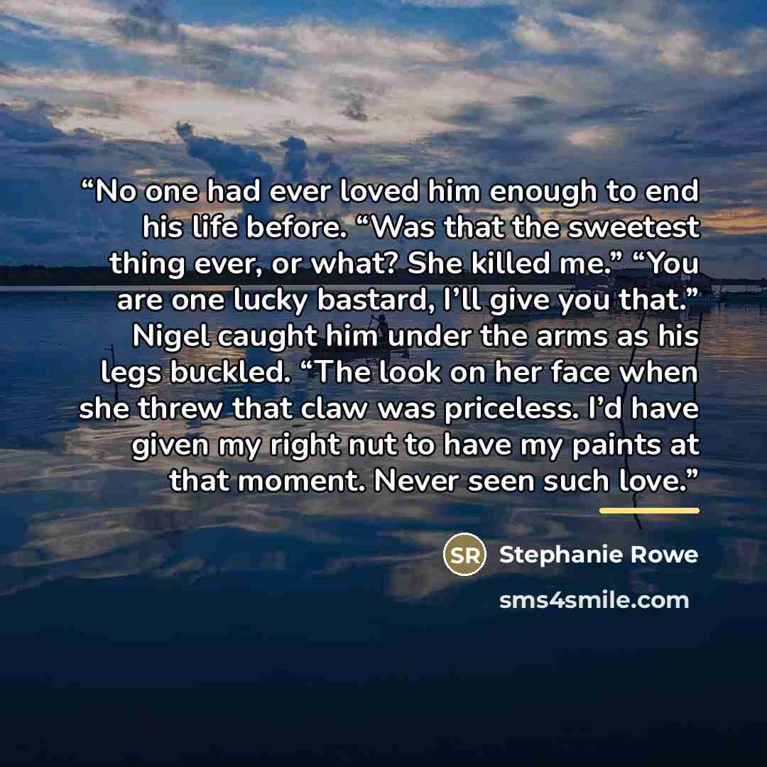 “No one had ever loved him enough to end his life before. “Was that the sweetest thing ever, or what? She killed me.” “You are one lucky bastard, I’ll give you that.” Nigel caught him under the arms as his legs buckled. “The look on her face when she threw that claw was priceless. I’d have given my…” quote by Stephanie Rowe