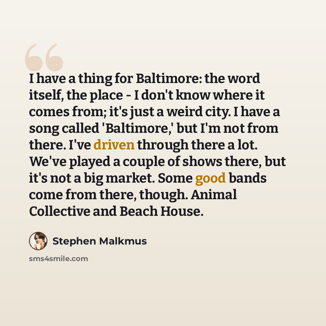 “I have a thing for Baltimore: the word itself, the place - I don't know where it comes from; it's just a weird city. I have a song called 'Baltimore,' but I'm not from there. I've driven through there a lot. We've played a couple of shows there, but it's not a big market. Some good bands come from…” quote by Stephen Malkmus