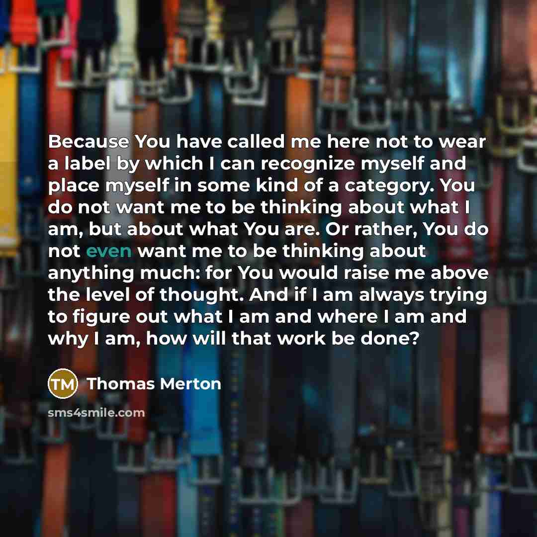 “Because You have called me here not to wear a label by which I can recognize myself and place myself in some kind of a category. You do not want me to be thinking about what I am, but about what You are. Or rather, You do not even want me to be thinking about anything much: for You would raise me…” quote by Thomas Merton