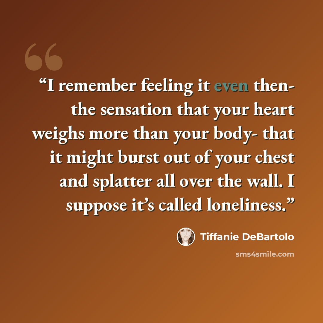 “I remember feeling it even then- the sensation that your heart weighs more than your body- that it might burst out of your chest and splatter all over the wall. I suppose it’s called loneliness.” quote by Tiffanie DeBartolo