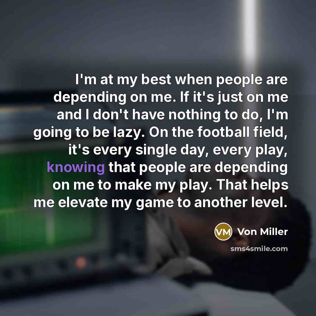 “I'm at my best when people are depending on me. If it's just on me and I don't have nothing to do, I'm going to be lazy. On the football field, it's every single day, every play, knowing that people are depending on me to make my play. That helps me elevate my game to another level.” quote by Von Miller