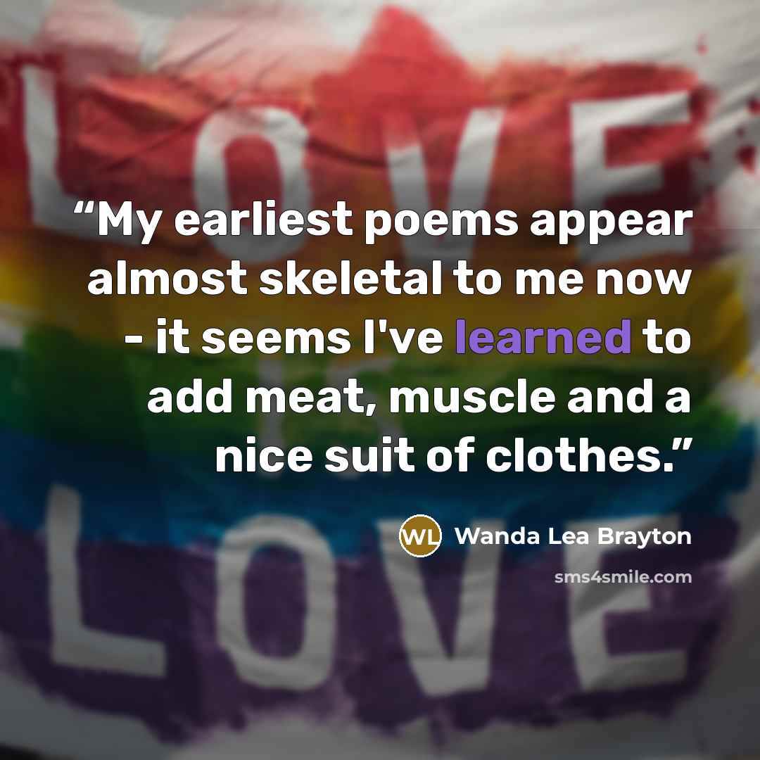 “My earliest poems appear almost skeletal to me now - it seems I've learned to add meat, muscle and a nice suit of clothes.” quote by Wanda Lea Brayton