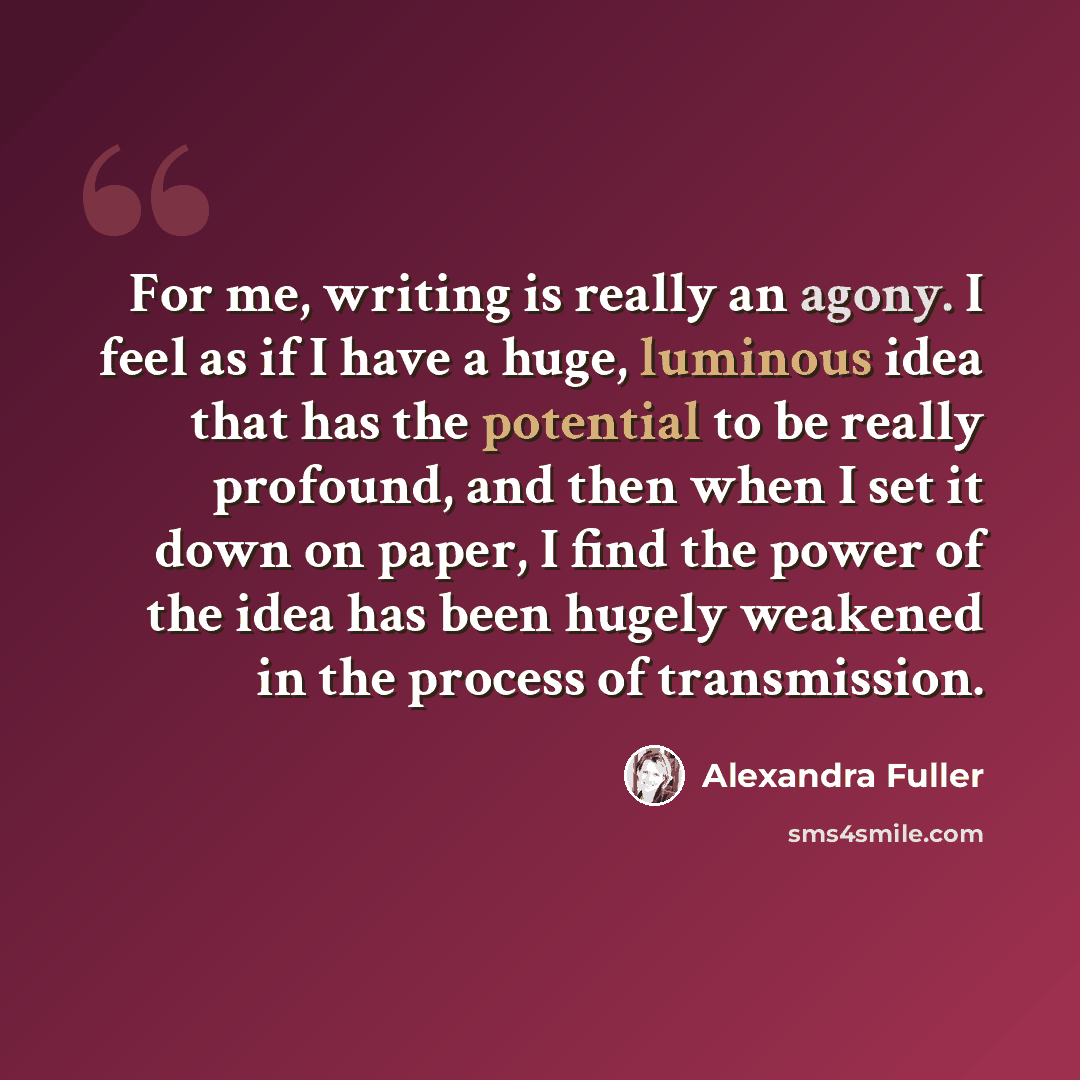 “For me, writing is really an agony. I feel as if I have a huge, luminous idea that has the potential to be really profound, and then when I set it down on paper, I find the power of the idea has been hugely weakened in the process of transmission.” quote by Alexandra Fuller