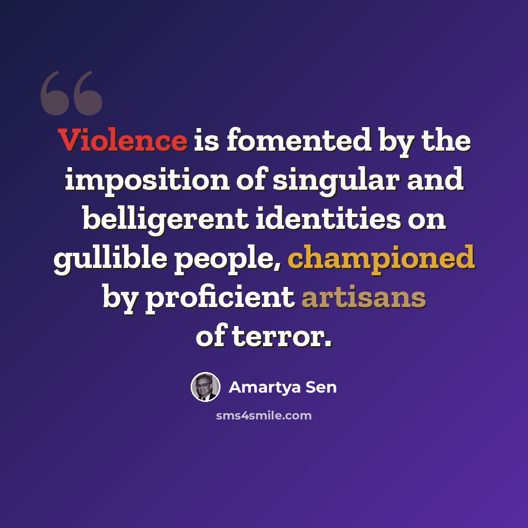 “Violence is fomented by the imposition of singular and belligerent identities on gullible people, championed by proficient artisans of terror.” quote by Amartya Sen