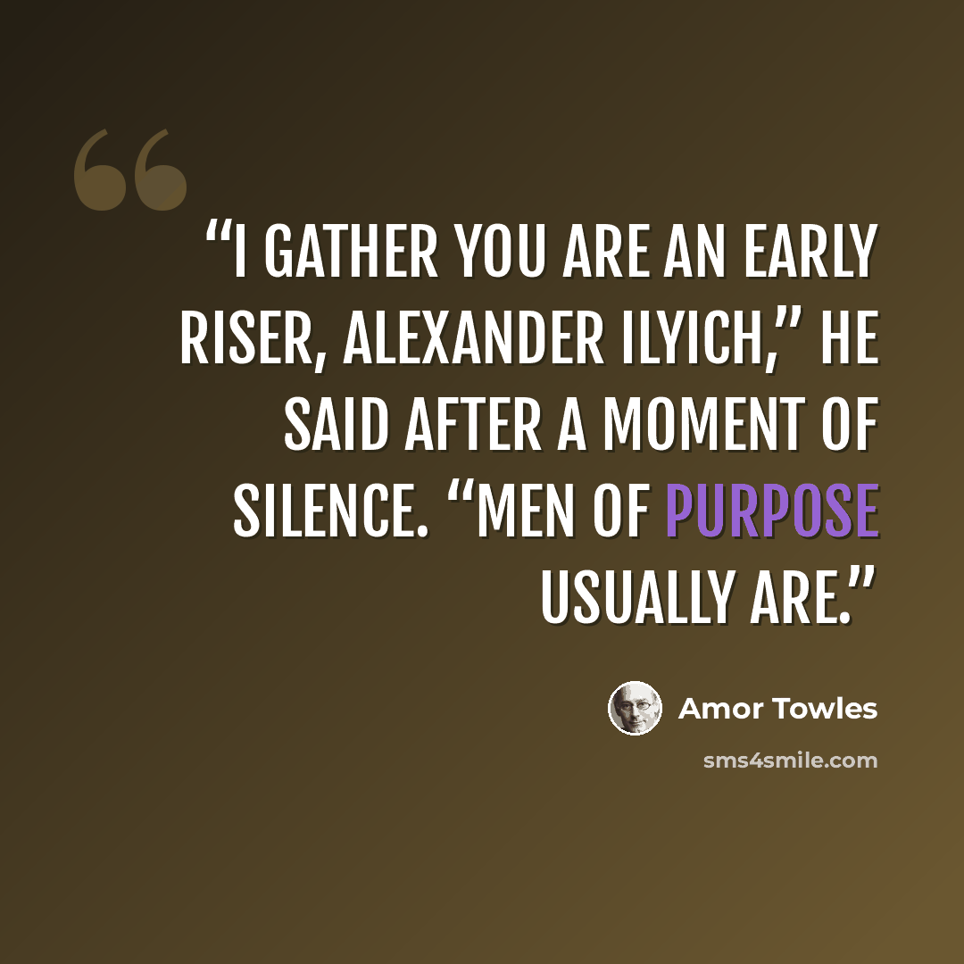 “I gather you are an early riser, Alexander Ilyich,” he said after a moment of silence. “Men of purpose usually are.” quote by Amor Towles