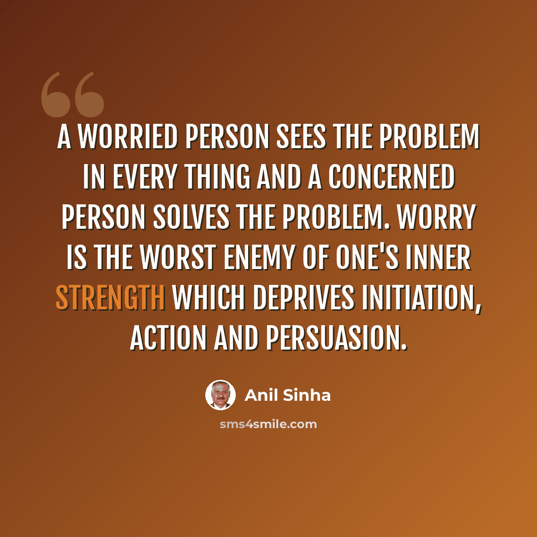 “A worried person sees the problem in every thing and a concerned person solves the problem. Worry is the worst enemy of one's inner strength which deprives initiation, action and persuasion.” quote by Anil Sinha