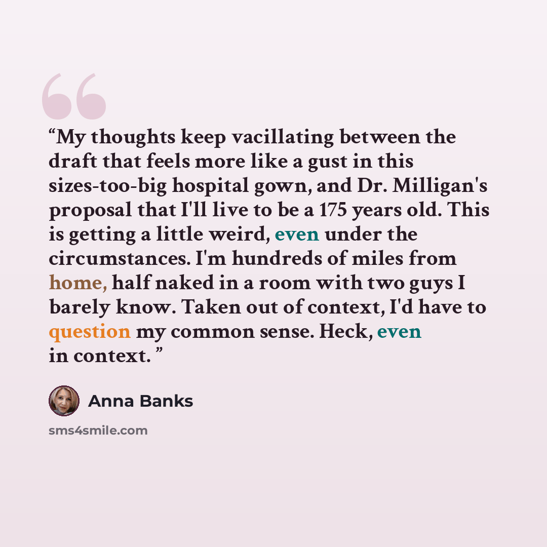“My thoughts keep vacillating between the draft that feels more like a gust in this sizes-too-big hospital gown, and Dr. Milligan's proposal that I'll live to be a 175 years old. This is getting a little weird, even under the circumstances. I'm hundreds of miles from home, half naked in a room with…” quote by Anna Banks