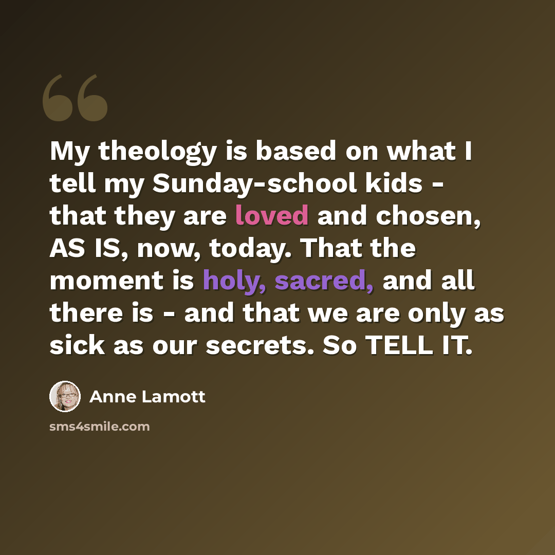 “My theology is based on what I tell my Sunday-school kids - that they are loved and chosen, AS IS, now, today. That the moment is holy, sacred, and all there is - and that we are only as sick as our secrets. So TELL IT.” quote by Anne Lamott