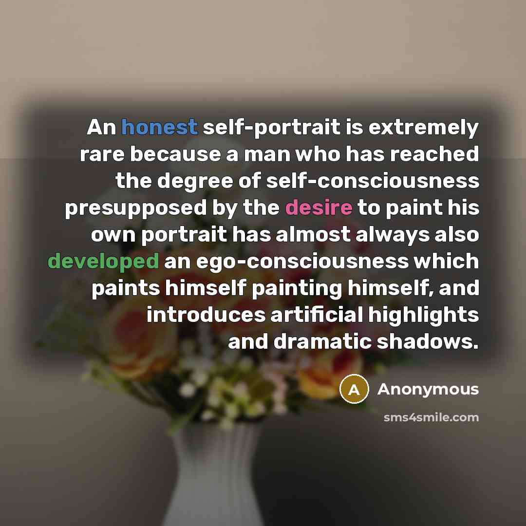 “An honest self-portrait is extremely rare because a man who has reached the degree of self-consciousness presupposed by the desire to paint his own portrait has almost always also developed an ego-consciousness which paints himself painting himself, and introduces artificial highlights and…” quote by Anonymous