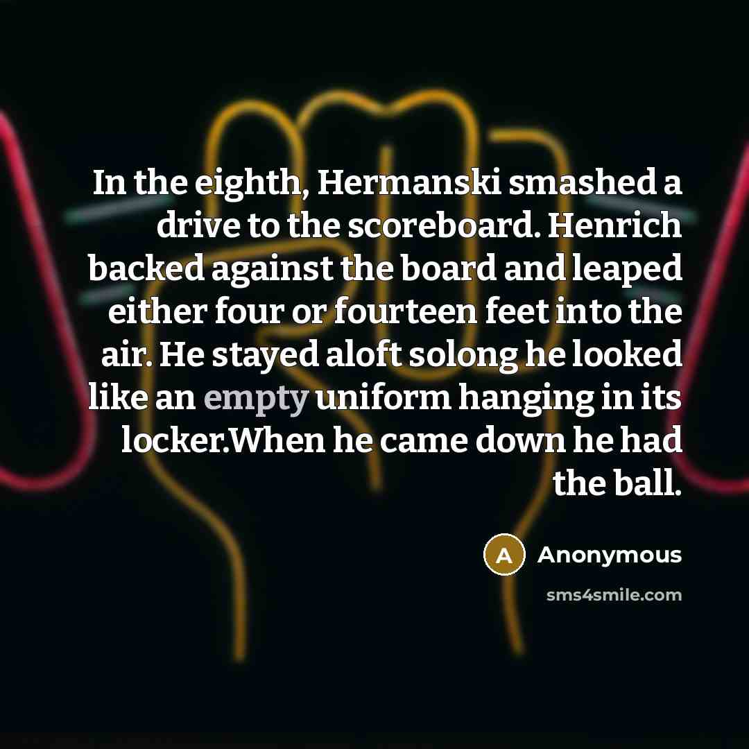“In the eighth, Hermanski smashed a drive to the scoreboard. Henrich backed against the board and leaped either four or fourteen feet into the air. He stayed aloft solong he looked like an empty uniform hanging in its locker.When he came down he had the ball.” quote by Anonymous