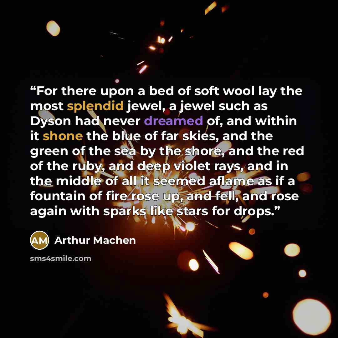 “For there upon a bed of soft wool lay the most splendid jewel, a jewel such as Dyson had never dreamed of, and within it shone the blue of far skies, and the green of the sea by the shore, and the red of the ruby, and deep violet rays, and in the middle of all it seemed aflame as if a fountain of…” quote by Arthur Machen