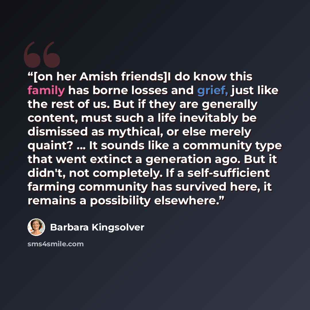 “[on her Amish friends]I do know this family has borne losses and grief, just like the rest of us. But if they are generally content, must such a life inevitably be dismissed as mythical, or else merely quaint? ... It sounds like a community type that went extinct a generation ago. But it didn't…” quote by Barbara Kingsolver